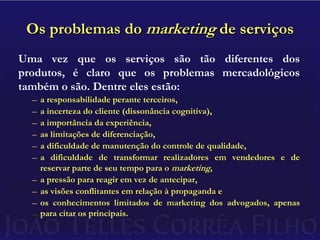 Os problemas do marketing de serviçosUma vez que os serviços são tão diferentes dos produtos, é claro que os problemas mercadológicos também o são. Dentre eles estão:a responsabilidade perante terceiros,a incerteza do cliente (dissonância cognitiva),a importância da experiência,as limitações de diferenciação,a dificuldade de manutenção do controle de qualidade,a dificuldade de transformar realizadores em vendedores e de reservar parte de seu tempo para o marketing,a pressão para reagir em vez de antecipar,as visões conflitantes em relação à propagandaeos conhecimentos limitados de marketing dos advogados, apenas para citar os principais.