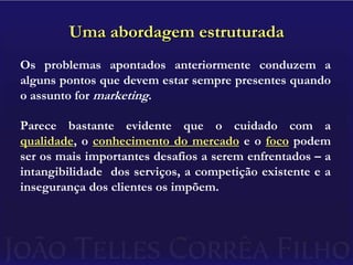 Uma abordagem estruturadaOs problemas apontados anteriormente conduzem a alguns pontos que devem estar sempre presentes quando o assunto for marketing.Parece bastante evidente que o cuidado com a qualidade, o conhecimento do mercado e o foco podem ser os mais importantes desafios a serem enfrentados – a intangibilidade  dos serviços, a competição existente e a insegurança dos clientes os impõem.