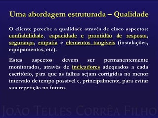 Uma abordagem estruturada – QualidadeO cliente percebe a qualidade através de cinco aspectos: confiabilidade, capacidadeeprontidãoderesposta, segurança, empatia e elementos tangíveis (instalações, equipamentos, etc).Estes aspectos devem ser permanentemente monitorados, através de indicadores adequados a cada escritório, para que as falhas sejam corrigidas no menor intervalo de tempo possível e, principalmente, para evitar sua repetição no futuro.