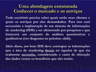 Uma abordagem estruturadaConhecer o mercado e os serviçosTodo escritório precisa saber quais serão seus clientes e quais os serviços por eles demandados. Para isso será necessária a implantação de um sistema de informações de marketing (SIM) a ser alimentado por pesquisas e que fornecerá um conjunto de análises quantitativas e qualitativas (ver diagrama no próximo slide).Além disso, um bom SIM deve contrapor as informações que a área de marketingdeseja ter àquelas de que ela realmente necessita, considerando o custo de obtenção dos dados versus os benefícios que eles trarão.