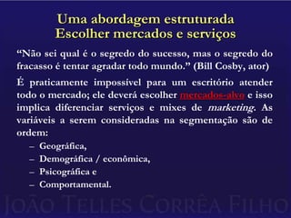 Uma abordagem estruturadaEscolher mercados e serviços“Não sei qual é o segredo do sucesso, mas o segredo do fracasso é tentar agradar todo mundo.” (Bill Cosby, ator)É praticamente impossível para um escritório atender todo o mercado; ele deverá escolher mercados-alvo e isso implica diferenciar serviços e mixes de marketing. As variáveis a serem consideradas na segmentação são de ordem:Geográfica,Demográfica / econômica,Psicográfica eComportamental.
