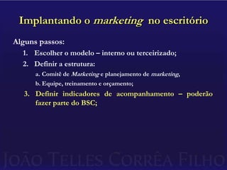 Implantando o marketing  no escritórioAlguns passos:Escolher o modelo – interno ou terceirizado;Definir a estrutura:Comitê de Marketing e planejamento de marketing,Equipe, treinamento e orçamento;Definir indicadores de acompanhamento – poderão fazer parte do BSC;