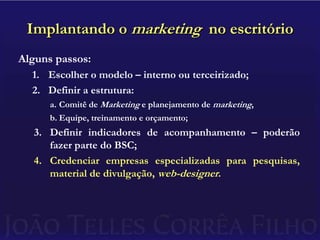 Implantando o marketing  no escritórioAlguns passos:Escolher o modelo – interno ou terceirizado;Definir a estrutura:Comitê de Marketing e planejamento de marketing,Equipe, treinamento e orçamento;Definir indicadores de acompanhamento – poderão fazer parte do BSC;Credenciar empresas especializadas para pesquisas, material de divulgação, web-designer.