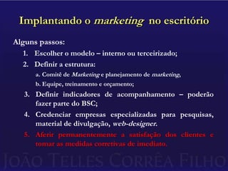 Implantando o marketing  no escritórioAlguns passos:Escolher o modelo – interno ou terceirizado;Definir a estrutura:Comitê de Marketing e planejamento de marketing,Equipe, treinamento e orçamento;Definir indicadores de acompanhamento – poderão fazer parte do BSC;Credenciar empresas especializadas para pesquisas, material de divulgação, web-designer.Aferir permanentemente a satisfação dos clientes e tomar as medidas corretivas de imediato.