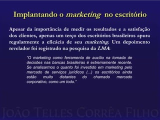 Implantando o marketing  no escritórioApesar da importância de medir os resultados e a satisfação dos clientes, apenas um terço dos escritórios brasileiros apura regularmente a eficácia de seu marketing. Um depoimento revelador foi registrado na pesquisa da LMA:“O marketing como ferramenta de auxílio na tomada de decisões nas bancas brasileiras é extremamente recente. Se analisarmos o quanto foi investido em marketing pelo mercado de serviços jurídicos (...) os escritórios ainda estão muito distantes do chamado mercado corporativo, como um todo.”