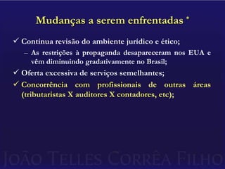 Mudanças a serem enfrentadas *Contínua revisão do ambiente jurídico e ético;As restrições à propaganda desapareceram nos EUA e vêm diminuindo gradativamente no Brasil;Oferta excessiva de serviços semelhantes;Concorrência com profissionais de outras áreas (tributaristas X auditores X contadores, etc);