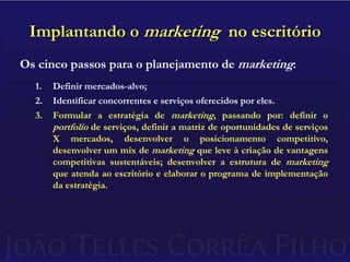 Implantando o marketing  no escritórioOs cinco passos para o planejamento de marketing:Definir mercados-alvo;Identificar concorrentes e serviços oferecidos por eles.Formular a estratégia de marketing, passando por: definir o portfolio de serviços, definir a matriz de oportunidades de serviços X mercados, desenvolver o posicionamento competitivo, desenvolver um mix de marketing que leve à criação de vantagens competitivas sustentáveis; desenvolver a estrutura de marketing que atenda ao escritório e elaborar o programa de implementação da estratégia.