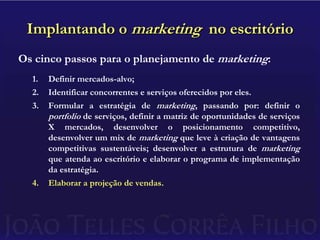 Implantando o marketing  no escritórioOs cinco passos para o planejamento de marketing:Definir mercados-alvo;Identificar concorrentes e serviços oferecidos por eles.Formular a estratégia de marketing, passando por: definir o portfolio de serviços, definir a matriz de oportunidades de serviços X mercados, desenvolver o posicionamento competitivo, desenvolver um mix de marketing que leve à criação de vantagens competitivas sustentáveis; desenvolver a estrutura de marketing que atenda ao escritório e elaborar o programa de implementação da estratégia.Elaborar a projeção de vendas.