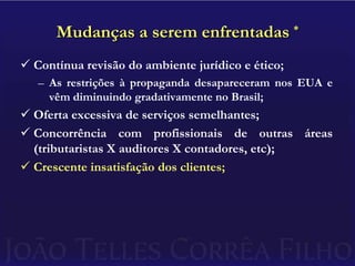 Mudanças a serem enfrentadas *Contínua revisão do ambiente jurídico e ético;As restrições à propaganda desapareceram nos EUA e vêm diminuindo gradativamente no Brasil;Oferta excessiva de serviços semelhantes;Concorrência com profissionais de outras áreas (tributaristas X auditores X contadores, etc);Crescente insatisfação dos clientes;
