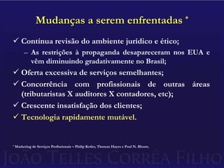 Mudanças a serem enfrentadas *Contínua revisão do ambiente jurídico e ético;As restrições à propaganda desapareceram nos EUA e vêm diminuindo gradativamente no Brasil;Oferta excessiva de serviços semelhantes;Concorrência com profissionais de outras áreas (tributaristas X auditores X contadores, etc);Crescente insatisfação dos clientes;Tecnologia rapidamente mutável.* Marketing de Serviços Profissionais – Philip Kotler, Thomas Hayes e Paul N. Bloom.