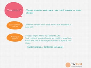 Encantar

Vamos encantar você para que você encante o nosso
cliente!

eae@tectotal.
com.br

Queremos sempre ouvir você, está à sua disposição o
canal EAE!

Fique por
dentro!

Acesse a página do EAE no Assistente: URL
Você receberá quinzenalmente um relatório através do
e-mail EAE com a atualização de todas as ações e seus
status.

Conte Conosco... Contamos com você!

 