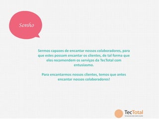 Sonho

Sermos capazes de encantar nossos colaboradores, para
que estes possam encantar os clientes, de tal forma que
eles recomendem os serviços da TecTotal com
entusiasmo.
Para encantarmos nossos clientes, temos que antes
encantar nossos colaboradores!

 