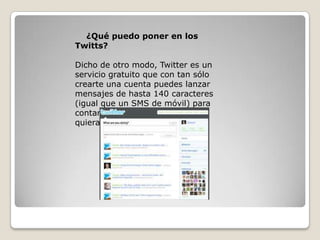 ¿Qué puedo poner en los
Twitts?
Dicho de otro modo, Twitter es un
servicio gratuito que con tan sólo
crearte una cuenta puedes lanzar
mensajes de hasta 140 caracteres
(igual que un SMS de móvil) para
contar o compartir lo que tú
quieras.
 