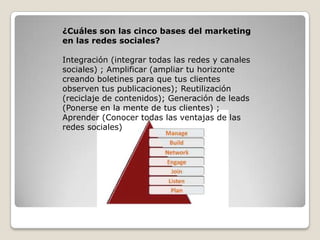 ¿Cuáles son las cinco bases del marketing
en las redes sociales?
Integración (integrar todas las redes y canales
sociales) ; Amplificar (ampliar tu horizonte
creando boletines para que tus clientes
observen tus publicaciones); Reutilización
(reciclaje de contenidos); Generación de leads
(Ponerse en la mente de tus clientes) ;
Aprender (Conocer todas las ventajas de las
redes sociales)
 