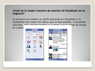 ¿Cuál es la mejor manera de acertar al Facebook en tu
negocio?
Lo primero es crearte un perfil personal en Facebook y lo
completes con todos los datos que te sea posible, incluyendo
una foto, algo imprescindible si quieres que la gente te tenga
en cuenta.
 