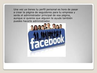Una vez ya tienes tu perfil personal es hora de pasar
a crear la página de seguidores para tu empresa y
serás el administrador principal de esa página,
aunque si quieres que alguien te ayude también
puedes hacerle administrador.
 