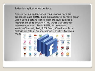 Todas las aplicaciones del face:
Dentro de las aplicaciones más usadas para las
empresas está FBML. Esta aplicación te permite crear
una nueva pestaña con el nombre que quieras e
integrar en ellas código HTML Otras aplicaciones
interesantes son: Static FBML; Promotions;
YoutubeChannel; Poll; RSS Feed; Canal You Tube;
Galeria de fotos; Presentaciones; Flickr; Archivos
multimedia
 