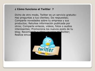 ¿ Cómo funciona el Twitter ?
Dicho de otro modo, Twitter es un servicio gratuito:
Haz preguntas a tus clientes; Da respuestas;
Comparte novedades sobre tu empresa y sus
productos; Retuitea información publicada por
otros; Comparte enlaces, videos, fotos o audios
interesantes; Promociona los nuevos posts de tu
blog; Recomienda a otros usuarios de Twitter;
Realiza encuestas.
 
