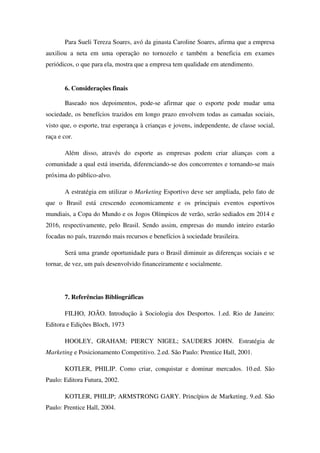 Para Sueli Tereza Soares, avó da ginasta Caroline Soares, afirma que a empresa
auxiliou a neta em uma operação no tornozelo e também a beneficia em exames
periódicos, o que para ela, mostra que a empresa tem qualidade em atendimento.


       6. Considerações finais

       Baseado nos depoimentos, pode-se afirmar que o esporte pode mudar uma
sociedade, os benefícios trazidos em longo prazo envolvem todas as camadas sociais,
visto que, o esporte, traz esperança à crianças e jovens, independente, de classe social,
raça e cor.

       Além disso, através do esporte as empresas podem criar alianças com a
comunidade a qual está inserida, diferenciando-se dos concorrentes e tornando-se mais
próxima do público-alvo.

       A estratégia em utilizar o Marketing Esportivo deve ser ampliada, pelo fato de
que o Brasil está crescendo economicamente e os principais eventos esportivos
mundiais, a Copa do Mundo e os Jogos Olímpicos de verão, serão sediados em 2014 e
2016, respectivamente, pelo Brasil. Sendo assim, empresas do mundo inteiro estarão
focadas no país, trazendo mais recursos e benefícios à sociedade brasileira.

       Será uma grande oportunidade para o Brasil diminuir as diferenças sociais e se
tornar, de vez, um país desenvolvido financeiramente e socialmente.




       7. Referências Bibliográficas

       FILHO, JOÃO. Introdução à Sociologia dos Desportos. 1.ed. Rio de Janeiro:
Editora e Edições Bloch, 1973

       HOOLEY, GRAHAM; PIERCY NIGEL; SAUDERS JOHN. Estratégia de
Marketing e Posicionamento Competitivo. 2.ed. São Paulo: Prentice Hall, 2001.

       KOTLER, PHILIP. Como criar, conquistar e dominar mercados. 10.ed. São
Paulo: Editora Futura, 2002.

       KOTLER, PHILIP; ARMSTRONG GARY. Princípios de Marketing. 9.ed. São
Paulo: Prentice Hall, 2004.
 