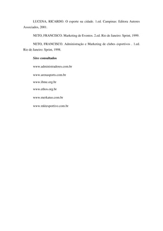 LUCENA, RICARDO. O esporte na cidade. 1.ed. Campinas: Editora Autores
Associados, 2001.

       NETO, FRANCISCO. Marketing de Eventos. 2.ed. Rio de Janeiro: Sprint, 1999.

       NETO, FRANCISCO. Administração e Marketing de clubes esportivos . 1.ed.
Rio de Janeiro: Sprint, 1998.

       Sites consultados

       www.administradores.com.br

       www.arenasports.com.br

       www.ibme.org.br

       www.ethos.org.br

       www.merkatus.com.br

       www.mktesportivo.com.br
 