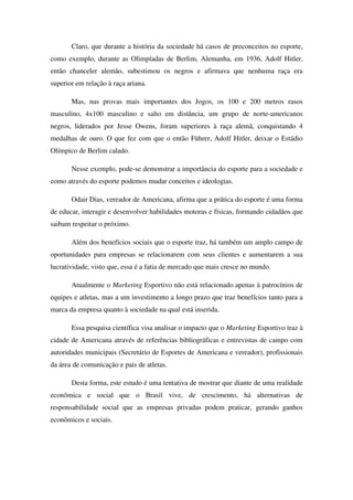 Claro, que durante a história da sociedade há casos de preconceitos no esporte,
como exemplo, durante as Olimpíadas de Berlim, Alemanha, em 1936, Adolf Hitler,
então chanceler alemão, subestimou os negros e afirmava que nenhuma raça era
superior em relação à raça ariana.

       Mas, nas provas mais importantes dos Jogos, os 100 e 200 metros rasos
masculino, 4x100 masculino e salto em distância, um grupo de norte-americanos
negros, liderados por Jesse Owens, foram superiores à raça alemã, conquistando 4
medalhas de ouro. O que fez com que o então Führer, Adolf Hitler, deixar o Estádio
Olímpico de Berlim calado.

       Nesse exemplo, pode-se demonstrar a importância do esporte para a sociedade e
como através do esporte podemos mudar conceitos e ideologias.

       Odair Dias, vereador de Americana, afirma que a prática do esporte é uma forma
de educar, interagir e desenvolver habilidades motoras e físicas, formando cidadãos que
saibam respeitar o próximo.

       Além dos benefícios sociais que o esporte traz, há também um amplo campo de
oportunidades para empresas se relacionarem com seus clientes e aumentarem a sua
lucratividade, visto que, essa é a fatia de mercado que mais cresce no mundo.

       Atualmente o Marketing Esportivo não está relacionado apenas à patrocínios de
equipes e atletas, mas a um investimento a longo prazo que traz benefícios tanto para a
marca da empresa quanto à sociedade na qual está inserida.

       Essa pesquisa científica visa analisar o impacto que o Marketing Esportivo traz à
cidade de Americana através de referências bibliográficas e entrevistas de campo com
autoridades municipais (Secretário de Esportes de Americana e vereador), profissionais
da área de comunicação e pais de atletas.

       Desta forma, este estudo é uma tentativa de mostrar que diante de uma realidade
econômica e social que o Brasil vive, de crescimento, há alternativas de
responsabilidade social que as empresas privadas podem praticar, gerando ganhos
econômicos e sociais.
 
