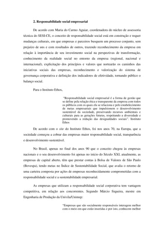 2. Responsabilidade social empresarial

       De acordo com Maria do Carmo Aguiar, coordenadora do núcleo de assessoria
técnica do SESI-CE, o conceito de responsabilidade social está em construção e requer
mudanças culturais, em que empresas e parceiros busquem um processo conjunto, sem
prejuízo de uns e com resultados de outros, trazendo reconhecimento da empresa em
relação à importância de seu investimento social na perspectivas de transformação,
conhecimento da realidade social no entorno da empresa (regional, nacional e
internacional), explicitação dos princípios e valores que nortearão os caminhos das
iniciativas sociais das empresas, reconhecimento e valorização do sistema de
governança corporativa e definição dos indicadores de efetividade, tornando público o
balanço social.

       Para o Instituto Ethos,

                              “Responsabilidade social empresarial é a forma de gestão que
                             se define pela relação ética e transparente da empresa com todos
                             os públicos com os quais ela se relaciona e pelo estabelecimento
                             de metas empresariais que impulsionem o desenvolvimento
                             sustentável da sociedade, preservando recursos ambientais e
                             culturais para as gerações futuras, respeitando a diversidade e
                             promovendo a redução das desigualdades sociais”. Instituto
                             Ethos

       De acordo com o site do Instituto Ethos, foi nos anos 70, na Europa, que a
sociedade começou a cobrar das empresas maior responsabilidade social, transparência
e desenvolvimento sustentável.

       No Brasil, apenas no final dos anos 90 que o conceito chegou às empresas
nacionais e o seu desenvolvimento foi apenas no início do Século XXI, atualmente, as
empresas de capital aberto, têm que prestar contas à Bolsa de Valores de São Paulo
(Bovespa), tendo metas no Índice de Sustentabilidade Social, que avalia o retorno de
uma carteira composta por ações de empresas reconhecidamente comprometidas com a
responsabilidade social e a sustentabilidade empresarial.

       As empresas que utilizam a responsabilidade social corporativa tem vantagem
competitiva, em relação aos concorrentes. Segundo Márcio Siqueira, mestre em
Engenharia de Produção da Univila/Unimep:

                             “Empresas que são socialmente responsáveis interagem melhor
                             com o meio em que estão inseridas e por isto, conhecem melhor
 