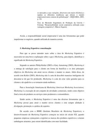 os mercados e suas variações, absorvem com maior eficiência e
                             rapidez as diferentes tendências que afetam o mundo
                             empresarial neste contesto de globalização”. (SIQUEIRA, 2005,
                             p. 10)

                             Tese de Mestrado Engenharia de Produção da Univila /
                             Unimep, “Responsabilidade social corporativa utilizada como
                             vantagem competitiva”, Márcio Siqueira



       Assim, a responsabilidade social empresarial é uma das ferramentas que pode
impulsionar os negócios, quando utilizada de maneira correta.



       3. Marketing Esportivo: conceituação

       Para que se possa entender mais sobre a área de Marketing Esportivo é
necessário ter uma breve explanação sobre o que é Marketing, para depois, identificar o
significado de Marketing Esportivo.

       Segundo os autores Philip Kotler (2003) e Gary Armstrong (2003), Marketing é
a entrega de satisfação para o cliente em forma de benefício e os dois principais
objetivos do Marketing são atrair novos clientes e manter os atuais. Além disso, de
acordo com Kotler (2003), Marketing não é a arte de descobrir maneiras inteligentes de
descartar-se do que foi produzido, Marketing é a arte de criar valor genuíno para os
clientes e de ajudá-los a se tornarem ainda melhores.

       Para a Associação Americana de Marketing (American Marketing Association),
Marketing é a execução de um conjunto de atividades comerciais, tendo como objetivo
final a troca de produtos ou serviços entre produtores e consumidores.

       Sendo assim, o Marketing Esportivo é uma das diversas ferramentas que o
Marketing possui para atrair e manter novos clientes e está sempre alinhado à
divulgação, promoção e a prática de esportes.

       De acordo com o IBME (Instituto Brasileiro de Marketing Esportivo), o
desenvolvimento do Marketing Esportivo começou no início do século XX, quando
pequenas empresas começaram a registrar as marcas dos produtos esportivos e criaram
embalagens atraentes, para serem identificadas com mais facilidade.
 