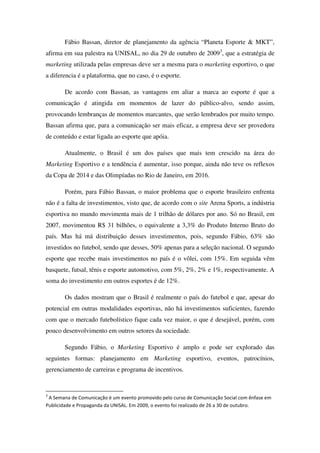 Fábio Bassan, diretor de planejamento da agência “Planeta Esporte & MKT”,
afirma em sua palestra na UNISAL, no dia 29 de outubro de 20093, que a estratégia de
marketing utilizada pelas empresas deve ser a mesma para o marketing esportivo, o que
a diferencia é a plataforma, que no caso, é o esporte.

       De acordo com Bassan, as vantagens em aliar a marca ao esporte é que a
comunicação é atingida em momentos de lazer do público-alvo, sendo assim,
provocando lembranças de momentos marcantes, que serão lembrados por muito tempo.
Bassan afirma que, para a comunicação ser mais eficaz, a empresa deve ser provedora
de conteúdo e estar ligada ao esporte que apóia.

       Atualmente, o Brasil é um dos países que mais tem crescido na área do
Marketing Esportivo e a tendência é aumentar, isso porque, ainda não teve os reflexos
da Copa de 2014 e das Olimpíadas no Rio de Janeiro, em 2016.

       Porém, para Fábio Bassan, o maior problema que o esporte brasileiro enfrenta
não é a falta de investimentos, visto que, de acordo com o site Arena Sports, a indústria
esportiva no mundo movimenta mais de 1 trilhão de dólares por ano. Só no Brasil, em
2007, movimentou R$ 31 bilhões, o equivalente a 3,3% do Produto Interno Bruto do
país. Mas há má distribuição desses investimentos, pois, segundo Fábio, 63% são
investidos no futebol, sendo que desses, 50% apenas para a seleção nacional. O segundo
esporte que recebe mais investimentos no país é o vôlei, com 15%. Em seguida vêm
basquete, futsal, tênis e esporte automotivo, com 5%, 2%, 2% e 1%, respectivamente. A
soma do investimento em outros esportes é de 12%.

       Os dados mostram que o Brasil é realmente o país do futebol e que, apesar do
potencial em outras modalidades esportivas, não há investimentos suficientes, fazendo
com que o mercado futebolístico fique cada vez maior, o que é desejável, porém, com
pouco desenvolvimento em outros setores da sociedade.

       Segundo Fábio, o Marketing Esportivo é amplo e pode ser explorado das
seguintes formas: planejamento em Marketing esportivo, eventos, patrocínios,
gerenciamento de carreiras e programa de incentivos.


3
 A Semana de Comunicação é um evento promovido pelo curso de Comunicação Social com ênfase em
Publicidade e Propaganda da UNISAL. Em 2009, o evento foi realizado de 26 a 30 de outubro.
 