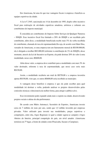 Em Americana, há uma lei que traz vantagens fiscais à empresa e beneficia as
equipes esportivas da cidade.

       A Lei nº 2.945, sancionada em 14 de dezembro de 1995, dispõe sobre incentivo
fiscal para realização de atividades esportivas amadoras, artísticas e culturais aos
contribuintes de imposto municipal.

       É concedida aos contribuintes do Imposto Sobre Serviços de Qualquer Natureza
– ISSQN. Esse incentivo fiscal fica limitado a 20% do ISSQN a ser recolhido pelo
contribuinte, além disso, a modalidade beneficiada recebe mais 5% da verba recolhida
do contribuinte, chamada de taxa de espontaneidade.Ou seja, de acordo com Odair Dias,
vereador de Americana, se uma empresa tem um faturamento mensal de R$100.000,00,
ela é obrigada a recolher R$3.000,00 (referente à contribuição de 3% do ISSQN), desse
montante, através da Lei de Incentivo ao Esporte, ela pode destinar 20% do valor à uma
modalidade, nesse caso, R$600,00.

       Além desse valor, a empresa deve contribuir para a modalidade com mais 5% do
valor destinado, referente à taxa de espontaneidade, que nesse caso seria mais
R$150,00.

       Assim, a modalidade receberia um total de R$750,00 e a empresa investiria
apenas R$150,00, visto que, os outros R$600,00 seria recolhido ao município.

       A vantagem desse benefício à empresa é que ela pode escolher para qual
modalidade irá destinar a verba, podendo analisar os projetos desenvolvidos pelas
comissões técnicas e direcioná-la da melhor forma, para atingir o público-alvo.

       Esse investimento pode expandir ainda mais o esporte na cidade, desenvolvendo
projetos sociais e atletas de alta performance.

       De acordo com Mário Antonucci, Secretário de Esportes, Americana investe
cerca de 7 milhões de reais por ano, sendo que 1,5 milhão investido por empresas
privadas. Valor utilizado para investir nas modalidades, praças esportivas e
competições, entre elas, Jogos Regionais (o qual a cidade sagrou-se campeã) e Jogos
Abertos do Interior, principal competição do país, em nível amador. (Americana
terminou em 7º lugar, a frente de cidades como Piracicaba, Suzano e Campinas).
 