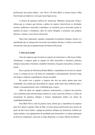 profissional, tem treinos diários - das 14h às 17h. Para Marli, os treinos fazem a filha
ficar focada em objetivos e evita que Laura fique na rua.

          A técnica de ginástica artística de Americana, Marinilse Scanavacki (Pingo),
afirma que as crianças que iniciam a prática do esporte, desenvolvem as atividades
motoras, melhoram o raciocínio e aprendem a se socializar, pois é necessário aceitar as
opiniões de juízes e treinadores, além de serem obrigadas a aceitarem suas próprias
derrotas e vitórias e conviverem sob pressão.

          Outro fator importante, segundo o preparador de ginástica olímpica, Lázaro, é o
aprendizado que as crianças têm em aceitar suas próprias derrotas e vitórias, convivendo
sob pressão, fator que as preparam para um futuro profissional.


          5. São Lucas Saúde

          Uma das empresas que investem no esporte em Americana é a São Lucas Saúde.
Atualmente, a empresa apóia as equipes de vôlei (masculino e feminino), ginástica
olímpica (masculino e feminino), handebol (feminino), basquete (masculino), ciclismo e
karatê.
          Para a gerente de Marketing Renata Muteli, a importância de investir no esporte
é tirar as crianças da rua e da frente do computador e principalmente, deixá-las longe
das drogas e melhorar a qualidade de vida da sociedade.
          De acordo com a gerente, a empresa não alia sua marca apenas para uma
modalidade, ela acredita que diversidade do esporte, pode trazer mais melhorias para a
cidade e consequentemente, mais visibilidade para a marca.
          Além do apoio nas equipes esportivas americanense, a empresa tem parceria
com a prefeitura para reformar praças esportivas, como a pista de ciclismo e o centro de
treinamento de ginástica olímpica e fornece atendimento médico aos atletas da
modalidade beneficiada.
          Para Marli Neves, mãe da ginasta Laura, afirma que a importância da empresa
para ela é apoiar o grande sonho da filha, se tornar ginasta profissional, pois através do
apoio da São Lucas Saúde, a equipe de ginástica olímpica de Americana, mantém um
espaço próprio, com equipamentos de qualidade para treinamento e as atletas participam
de diversas competições, entre elas os Jogos Regionais e os Jogos Abertos do Interior.
 