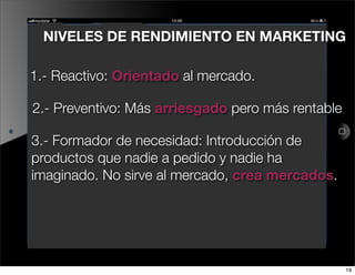 NIVELES DE RENDIMIENTO EN MARKETING

1.- Reactivo: Orientado al mercado.

2.- Preventivo: Más arriesgado pero más rentable

3.- Formador de necesidad: Introducción de
productos que nadie a pedido y nadie ha
imaginado. No sirve al mercado, crea mercados.




                                                   16
 
