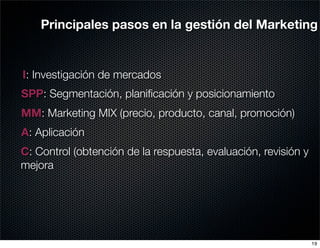 Principales pasos en la gestión del Marketing


I: Investigación de mercados
SPP: Segmentación, planiﬁcación y posicionamiento
MM: Marketing MIX (precio, producto, canal, promoción)
A: Aplicación
C: Control (obtención de la respuesta, evaluación, revisión y
mejora




                                                                19
 