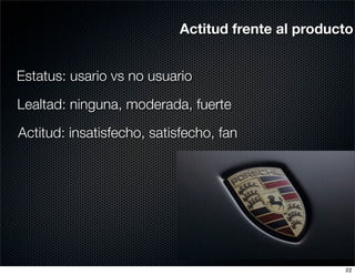 Actitud frente al producto


Estatus: usario vs no usuario

Lealtad: ninguna, moderada, fuerte

Actitud: insatisfecho, satisfecho, fan




                                                    22
 