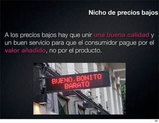 Nicho de precios bajos


A los precios bajos hay que unir una buena calidad y
un buen servicio para que el consumidor pague por el
valor añadido, no por el producto.




                                                       26
 