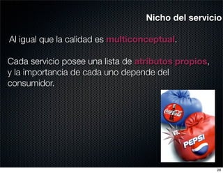 Nicho del servicio

Al igual que la calidad es multiconceptual.

Cada servicio posee una lista de atributos propios,
y la importancia de cada uno depende del
consumidor.




                                                      28
 