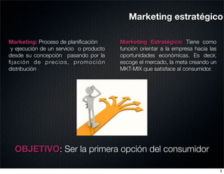 Marketing estratégico

Marketing: Proceso de planiﬁcación       Marketing Estratégico: Tiene como
 y ejecución de un servicio o producto   función orientar a la empresa hacia las
desde su concepción pasando por la       oportunidades económicas. Es decir,
ﬁjación de precios, promoción            escoge el mercado, la meta creando un
distribución                             MKT-MIX que satisface al consumidor.




  OBJETIVO: Ser la primera opción del consumidor

                                                                                   3
 
