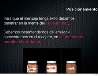 Posicionamiento

Para que el mensaje tenga éxito debemos
penetrar en la mente del consumidor.

Debemos desentendernos del emisor y
concentrarnos en el receptor, en su manera de
percibir el producto.




                                                31
 