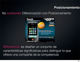 Posicionamiento
No confunda Diferenciación con Posicionamiento




Diferenciar es diseñar un conjunto de
características signiﬁcativas para distinguir lo que
ofrece una compañía de la competencia
                                                       34
 