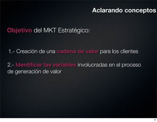 Aclarando conceptos


Objetivo del MKT Estratégico:


1.- Creación de una cadena de valor para los clientes

2.- Identiﬁcar las variables involucradas en el proceso
de generación de valor




                                                          4
 
