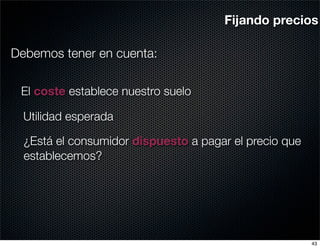 Fijando precios

Debemos tener en cuenta:

 El coste establece nuestro suelo

  Utilidad esperada

  ¿Está el consumidor dispuesto a pagar el precio que
  establecemos?




                                                        43
 