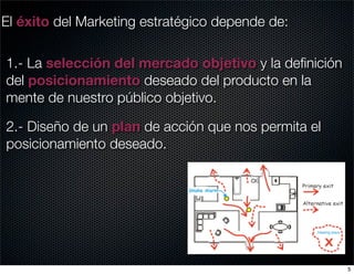 El éxito del Marketing estratégico depende de:

1.- La selección del mercado objetivo y la deﬁnición
del posicionamiento deseado del producto en la
mente de nuestro público objetivo.

2.- Diseño de un plan de acción que nos permita el
posicionamiento deseado.




                                                       5
 