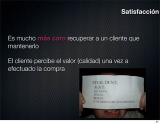 Satisfacción



Es mucho más caro recuperar a un cliente que
mantenerlo

El cliente percibe el valor (calidad) una vez a
efectuado la compra




                                                      57
 