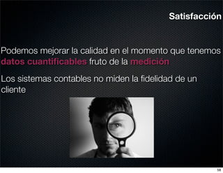 Satisfacción


Podemos mejorar la calidad en el momento que tenemos
datos cuantiﬁcables fruto de la medición
Los sistemas contables no miden la ﬁdelidad de un
cliente




                                                    58
 