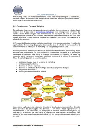 www.ricardoalmeida.adm.br
O marketing possui um íntimo relacionamento com a área macro-estratégica e, dessa forma,
depende de toda a articulação dos elementos que constituem a organização (departamentos,
áreas específicas, unidades de negócios).


2.3 - Planejamento e Planos de Marketing

Para planejar eficazmente, os responsáveis por marketing devem entender a relação-chave
entre os tipos de despesas do composto de marketing e suas conseqüências em termos de
venda e lucro. Essas relações são demonstradas nas equações de lucro e vendas. O
Planejamento de Otimização de Lucro leva a encontrar o Plano de Maximização de Lucro. Isso
requer determinar o nível ótimo de despesa em marketing, o composto de marketing e a
alocação de marketing.

O Processo de Planejamento de marketing consiste em cinco passos essenciais: 1) análise de
oportunidades de marketing; 2) pesquisa de mercados-alvo; 3) seleção de mercados-alvo; 4)
desenvolvimento de estratégias de marketing; e 5) projeção de planos de ação.

O Planejamento de marketing resulta em um documento chamado Plano de marketing. Esse
enfatiza mais estreitamente um produto/mercado e desenvolve os planos e as estratégias
detalhadas de marketing para atingir os objetivos dos produtos no mercado. Os planos de
marketing são o instrumento central para direcionar e coordenar o esforço de marketing.O
Plano de Marketing contém as seguintes partes:

   •   análise da situação atual do ambiente de marketing;
   •   análise das oportunidades;
   •   definição de temas e objetivos;
   •   definição de estratégias de marketing e respectivos programas de ação;
   •   projeção de resultados; e
   •   elaboração de mecanismos de controle.




Assim como o planejamento estratégico é resultante de planejamentos específicos de cada
linha executiva da organização, ele depende – em níveis macro-organizacionais e
departamentais –, de forma direta, da adequação de recursos valiosos em relação ao (s)
mercado (s) de atuação. Tal participação é caracterizada pela interação do marketing com
cada uma das áreas específicas da organização e, por fim, com a unidade organizacional como
um todo.




Planejamento Estratégico de Marketing/01                                                10
 