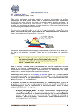 www.ricardoalmeida.adm.br
03 - Customer Equity
3.1 - Conceitos de Customer Equity

Não existem estratégias únicas para produtos e segmentos diferenciados. Ao analisar
organizações que atuam em um mesmo setor, os fatores críticos de sucesso podem variar
brutalmente; em outras palavras, não existem fórmulas prontas que garantam o sucesso e a
sobrevivência das empresas em seus mercados. A função do profissional de marketing é
analisar, com propriedade, as diversas variáveis que exercem influência direta e/ou indireta
sobre a estratégia mercadológica organizacional.

Como o customer equity é uma boa ferramenta de checagem para auxiliar estes profissionais a
melhor direcionar os produtos e serviços para os seus respectivos mercados, este módulo
tratará das principais características desse instrumento.




Atualmente, algumas empresas têm pensado sobre o seguinte: qual o valor de um cliente hoje,
em dez ou vinte anos para a empresa? É disso que, em termos simples, trata o customer
equity:


            Customer Equity – expressão amplamente utilizada em marketing
            que indica a equação do valor do cliente para a organização; diz
            respeito ao valor vitalício de um cliente para uma empresa, e não
            apenas o que esse cliente vale hoje.


Pode-se dizer que o customer equity é uma ferramenta que possibilita um trabalho que vai da
busca, do conhecimento e da quantificação do nível de consumidores fiéis a determinadas
marcas até aos procedimentos (ou gastos, ainda) necessários para implementar e reter (atingir
ou aumentar) a representatividade financeira desse contingente.

As empresas devem analisar os seus portfólios de produtos, analisar toda a cadeia de valor da
organização e sua atuação em seu (s) respectivo (s) mercado (s), a fim de obter subsídios para
a elaboração de planos de ação voltados para a aquisição e a retenção de clientes, bem como
para a alavancagem de vendas adicionais.

A proposta é estabelecer indicadores de desempenho para a área de marketing, de forma a
proporcionar marcos para que a empresa possa identificar sua posição mercadológica e,
conseqüentemente, o ajuste de todos os planos de ação devidos para a o alcance do intento
corporativo (visão de futuro da empresa).

   •   Princípios de customer equity - ao investir continuamente e inteligentemente na
       manutenção e retenção dos seus consumidores, as empresas e o marketing estarão
       também criando aquilo que se chama customer equity. O princípio de customer equity
       traduz o pilar que sustenta todo o direcionamento das estratégias de marketing: a
       aquisição, a retenção de clientes e a venda do maior número possível de produtos e
       serviços para os clientes fidelizados.




Planejamento Estratégico de Marketing/01                                                    11
 