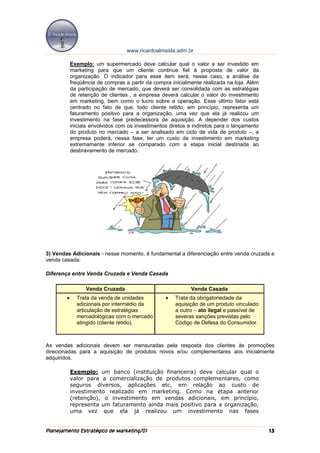 www.ricardoalmeida.adm.br

            Exemplo: um supermercado deve calcular qual o valor a ser investido em
            marketing para que um cliente continue fiel à proposta de valor da
            organização. O indicador para esse item será, nesse caso, a análise da
            freqüência de compras a partir da compra inicialmente realizada na loja. Além
            da participação de mercado, que deverá ser consolidada com as estratégias
            de retenção de clientes , a empresa deverá calcular o valor do investimento
            em marketing, bem como o lucro sobre a operação. Esse último fator está
            centrado no fato de que, todo cliente retido, em princípio, representa um
            faturamento positivo para a organização, uma vez que ela já realizou um
            investimento na fase predecessora de aquisição. A depender dos custos
            iniciais envolvidos com os investimentos diretos e indiretos para o lançamento
            do produto no mercado – a ser analisado em ciclo de vida de produto –, a
            empresa poderá, nessa fase, ter um custo de investimento em marketing
            extremamente inferior se comparado com a etapa inicial destinada ao
            desbravamento de mercado.




3) Vendas Adicionais - nesse momento, é fundamental a diferenciação entre venda cruzada e
venda casada:

Diferença entre Venda Cruzada e Venda Casada

                  Venda Cruzada                               Venda Casada
        •     Trata da venda de unidades           •   Trata da obrigatoriedade da
              adicionais por intermédio da             aquisição de um produto vinculado
              articulação de estratégias               a outro – ato ilegal e passível de
              mercadológicas com o mercado             severas sanções previstas pelo
              atingido (cliente retido).               Código de Defesa do Consumidor.



As vendas adicionais devem ser mensuradas pela resposta dos clientes às promoções
direcionadas para a aquisição de produtos novos e/ou complementares aos inicialmente
adquiridos.

            Exemplo: um banco (instituição financeira) deve calcular qual o
            valor para a comercialização de produtos complementares, como
            seguros diversos, aplicações etc, em relação ao custo de
            investimento realizado em marketing. Como na etapa anterior
            (retenção), o investimento em vendas adicionais, em princípio,
            representa um faturamento ainda mais positivo para a organização,
            uma vez que ela já realizou um investimento nas fases


Planejamento Estratégico de Marketing/01                                                     13
 