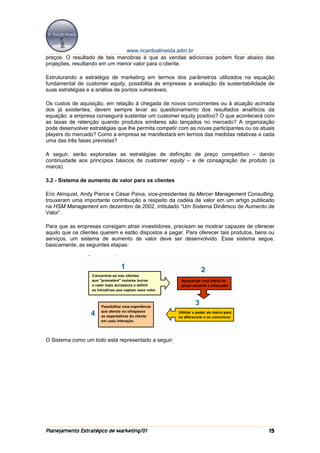 www.ricardoalmeida.adm.br
preços. O resultado de tais manobras é que as vendas adicionais podem ficar abaixo das
projeções, resultando em um menor valor para o cliente.

Estruturando a estratégia de marketing em termos dos parâmetros utilizados na equação
fundamental de customer equity, possibilita às empresas a avaliação da sustentabilidade de
suas estratégias e a análise de pontos vulneráveis.

Os custos de aquisição, em relação à chegada de novos concorrentes ou à atuação acirrada
dos já existentes, devem sempre levar ao questionamento dos resultados analíticos da
equação: a empresa conseguirá sustentar um customer equity positivo? O que acontecerá com
as taxas de retenção quando produtos similares são lançados no mercado? A organização
pode desenvolver estratégias que lhe permita competir com as novas participantes ou os atuais
players do mercado? Como a empresa se manifestará em termos das medidas relativas a cada
uma das três fases previstas?

A seguir, serão exploradas as estratégias de definição de preço competitivo – dando
continuidade aos princípios básicos de customer equity – e de consagração de produto (a
marca).

3.2 - Sistema de aumento de valor para os clientes

Eric Almquist, Andy Pierce e César Paiva, vice-presidentes da Mercer Management Consulting,
trouxeram uma importante contribuição a respeito da cadeia de valor em um artigo publicado
na HSM Management em dezembro de 2002, intitulado “Um Sistema Dinâmico de Aumento de
Valor”.

Para que as empresas consigam atrair investidores, precisam se mostrar capazes de oferecer
aquilo que os clientes querem e estão dispostos a pagar. Para oferecer tais produtos, bens ou
serviços, um sistema de aumento de valor deve ser desenvolvido. Esse sistema segue,
basicamente, as seguintes etapas:




O Sistema como um todo está representado a seguir:




Planejamento Estratégico de Marketing/01                                                  15
 