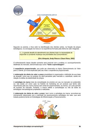 www.ricardoalmeida.adm.br




Segundo os autores, o foco está na identificação dos clientes certos, na fixação de preços
estratégicos, na concepção da marca e na experiência formada pela oferta de valor integrada.

        “(...) o grande desafio do atendimento aos clientes hoje é a necessidade de
        responder à constante mudança nas prioridades dos consumidores”.

                                  (Eric Almquist, Andy Pierce e César Paiva, 2002)

O enfrentamento desse desafio somente será possível com a análise e o acompanhamento
detalhado do mercado, denominada aqui como “teste e aprendizagem”.

A experiência proporcionada, que pode ser observada no tópico Gerenciamento do Valor
para o Cliente, já é auto-explicada pelo seu título: a experiência proporcionada.

A elaboração da oferta do valor e preço possibilitará à organização a definição de sua base
de atuação: como seu (s) produto (s) será percebido pelo mercado e, sobretudo, aceito em
relação à análise da elasticidade de preços.

A estratégia da marca trata da consolidação do produto em seu (s) mercado (s) pretendido
(s): não existe um único caso na história do marketing de um produto que tenha sido
reconhecido pelo seu nome (marca) sem antes ter experimentado, ao menos, um curto período
de sucesso de mercado. Portanto, a marca reflete a consolidação ou não de todas as
estratégias mercadológicas projetadas e realizadas.

A elaboração da oferta do valor e preço, bem como a estratégia da marca, encontram-se
intimamente relacionada com a definição de posicionamento estratégico de valor, que será
tratada posteriormente em Estratégias de Diferenciação e Posicionamento.




Planejamento Estratégico de Marketing/01                                                 16
 