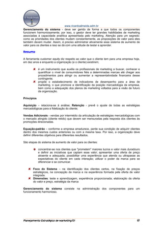 www.ricardoalmeida.adm.br
Gerenciamento do sistema - deve ser gerido de forma a que todos os componentes
funcionem harmoniosamente; por isso, o gestor deve ter grandes habilidades de marketing
associadas à capacidade analítica apresentada pelo marketing. Atenção para um segredo:
como as prioridades dos clientes mudam constantemente, as proposições de valor para eles
também devem mudar. Assim, é preciso administrar ativamente esse sistema de aumento de
valor para os clientes e isso se dá com uma atitude de testar e aprender.

Resumo

A ferramenta customer equity diz respeito ao valor que o cliente tem para uma empresa hoje,
em dez anos e enquanto a organização (e o cliente) existirem;

             é um instrumento que auxilia os profissionais de marketing a buscar, conhecer e
             quantificar o nível de consumidores fiéis a determinadas marcas até chegar aos
             procedimentos para atingir ou aumentar a representatividade financeira desse
             contingente;
             propõe o estabelecimento de indicadores de desempenho para a área de
             marketing, o que promove a identificação da posição mercadologia da empresa,
             bem como a adequação dos planos de marketing voltados para a visão de futuro
             da organização.

Princípios

Aquisição – relaciona-se à análise; Retenção - prevê o ajuste de todas as estratégias
mercadológicas para a fidelização do cliente;

Vendas Adicionais - vendas por intermédio da articulação de estratégias mercadológicas com
o mercado atingido (cliente retido) que devem ser mensuradas pela resposta dos clientes às
promoções direcionadas.

Equação-padrão – conforme a empresa amadurece, perde sua condição de adquirir clientes
dentro dos mesmos custos anteriores ou com a mesma taxa. Por isso, a organização deve
definir diferentes objetivos para diferentes resultados.

São etapas do sistema de aumento de valor para os clientes:

             concentrar-se nos clientes que "prometem" maiores lucros e valor mais duradouro
             e definir as iniciativas que captam esse valor; apresentar uma oferta de preço
             atraente e adequada; possibilitar uma experiência que atenda ou ultrapasse as
             expectativas do cliente em cada interação; utilizar o poder da marca para se
             diferenciar e se comunicar.

       Foco do Sistema – na identificação dos clientes certos, na fixação de preços
       estratégicos, na concepção da marca e na experiência formada pela oferta de valor
       integrada.
       Dimensões: teste e aprendizagem, experiência proporcionada; elaboração da oferta
       do valor e preço, estratégia da marca

Gerenciamento do sistema consiste na administração dos componentes para um
funcionamento harmonioso.




Planejamento Estratégico de Marketing/01                                                 17
 