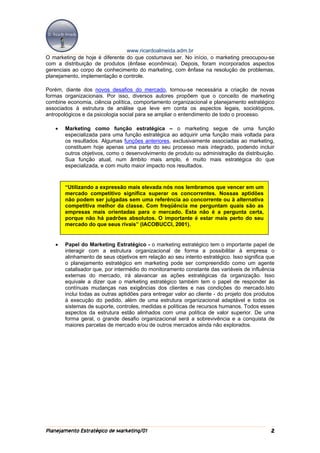 www.ricardoalmeida.adm.br
O marketing de hoje é diferente do que costumava ser. No início, o marketing preocupou-se
com a distribuição de produtos (ênfase econômica). Depois, foram incorporados aspectos
gerenciais ao corpo de conhecimento do marketing, com ênfase na resolução de problemas,
planejamento, implementação e controle.

Porém, diante dos novos desafios do mercado, tornou-se necessária a criação de novas
formas organizacionais. Por isso, diversos autores propõem que o conceito de marketing
combine economia, ciência política, comportamento organizacional e planejamento estratégico
associados à estrutura de análise que leve em conta os aspectos legais, sociológicos,
antropológicos e da psicologia social para se ampliar o entendimento de todo o processo.

   •   Marketing como função estratégica – o marketing segue de uma função
       especializada para uma função estratégica ao adquirir uma função mais voltada para
       os resultados. Algumas funções anteriores, exclusivamente associadas ao marketing,
       constituem hoje apenas uma parte do seu processo mais integrado, podendo incluir
       outros objetivos, como o desenvolvimento de produto ou administração da distribuição.
       Sua função atual, num âmbito mais amplo, é muito mais estratégica do que
       especializada, e com muito maior impacto nos resultados.



       “Utilizando a expressão mais elevada nós nos lembramos que vencer em um
       mercado competitivo significa superar os concorrentes. Nossas aptidões
       não podem ser julgadas sem uma referência ao concorrente ou à alternativa
       competitiva melhor da classe. Com freqüência me perguntam quais são as
       empresas mais orientadas para o mercado. Esta não é a pergunta certa,
       porque não há padrões absolutos. O importante é estar mais perto do seu
       mercado do que seus rivais” (IACOBUCCI, 2001).


   •   Papel do Marketing Estratégico - o marketing estratégico tem o importante papel de
       interagir com a estrutura organizacional de forma a possibilitar à empresa o
       alinhamento de seus objetivos em relação ao seu intento estratégico. Isso significa que
       o planejamento estratégico em marketing pode ser compreendido como um agente
       catalisador que, por intermédio do monitoramento constante das variáveis de influência
       externas do mercado, irá alavancar as ações estratégicas da organização. Isso
       equivale a dizer que o marketing estratégico também tem o papel de responder às
       contínuas mudanças nas exigências dos clientes e nas condições do mercado.Isto
       inclui todas as outras aptidões para entregar valor ao cliente - do projeto dos produtos
       à execução do pedido, além de uma estrutura organizacional adaptável e todos os
       sistemas de suporte, controles, medidas e políticas de recursos humanos. Todos esses
       aspectos da estrutura estão alinhados com uma política de valor superior. De uma
       forma geral, o grande desafio organizacional será a sobrevivência e a conquista de
       maiores parcelas de mercado e/ou de outros mercados ainda não explorados.




Planejamento Estratégico de Marketing/01                                                     2
 
